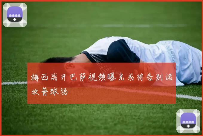 梅西离开巴萨视频曝光或将告别诺坎普球场