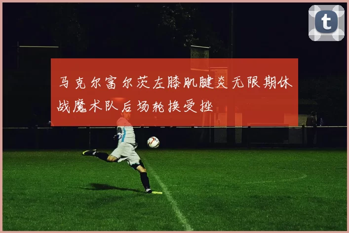 马克尔富尔茨左膝肌腱炎无限期休战魔术队后场轮换受挫