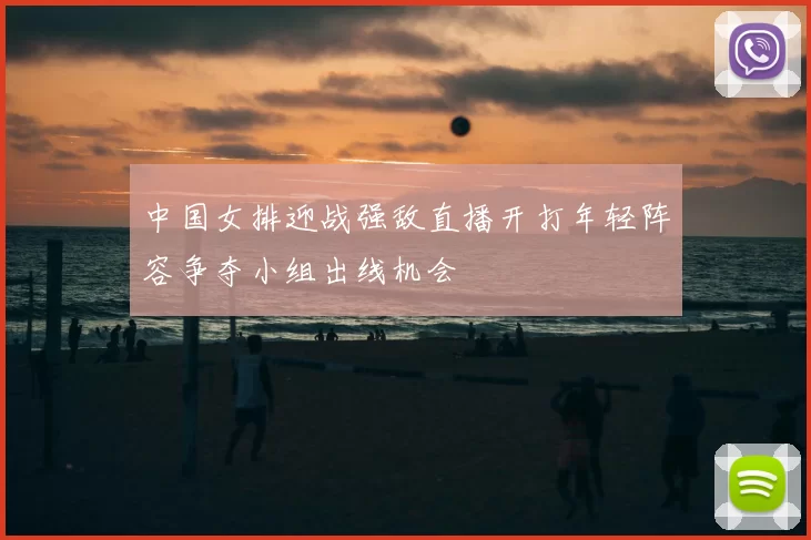 中国女排迎战强敌直播开打年轻阵容争夺小组出线机会