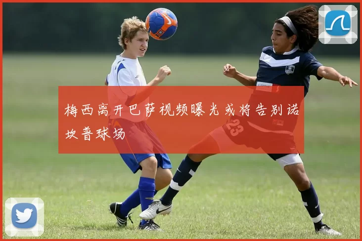 梅西离开巴萨视频曝光或将告别诺坎普球场