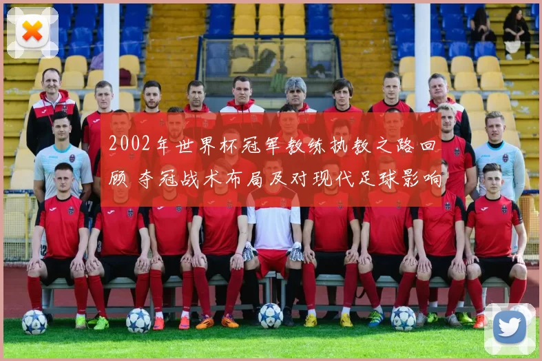 2002年世界杯冠军教练执教之路回顾 夺冠战术布局及对现代足球影响