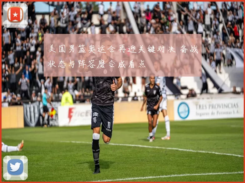 美国男篮奥运会再迎关键对决 备战状态与阵容磨合成看点