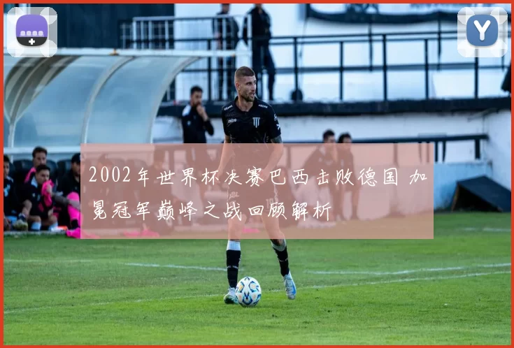 2002年世界杯决赛巴西击败德国 加冕冠军巅峰之战回顾解析