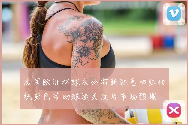 法国欧洲杯球衣公布新配色回归传统蓝色带动球迷关注与市场预期