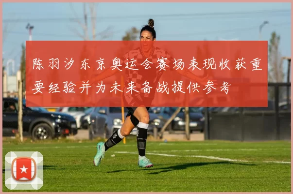 陈羽汐东京奥运会赛场表现收获重要经验并为未来备战提供参考