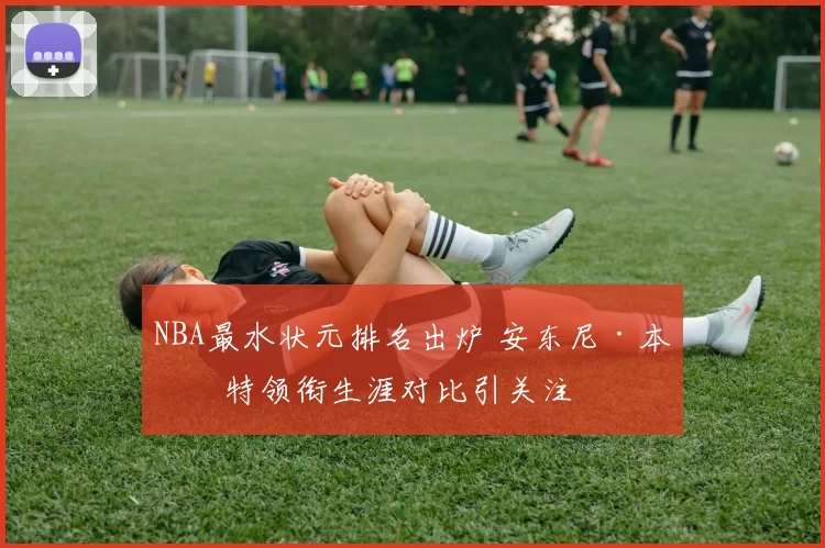 NBA最水状元排名出炉 安东尼·本内特领衔生涯对比引关注