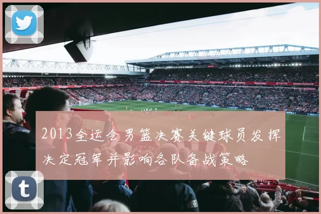 2013全运会男篮决赛关键球员发挥决定冠军并影响各队备战策略