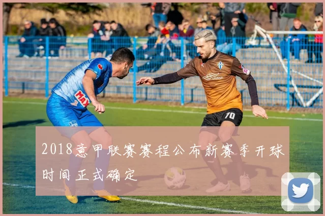 2018意甲联赛赛程公布新赛季开球时间正式确定