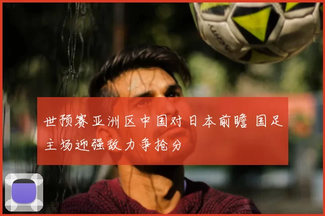 世预赛亚洲区中国对日本前瞻 国足主场迎强敌力争抢分