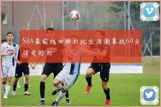 NBA最前线回顾科比生涯谢幕战60分传奇时刻