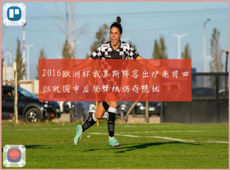 2016欧洲杯俄罗斯阵容出炉老将回归巩固中后场锋线仍存隐忧