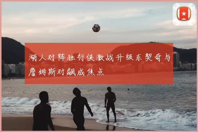 湖人对阵独行侠激战升级东契奇与詹姆斯对飙成焦点