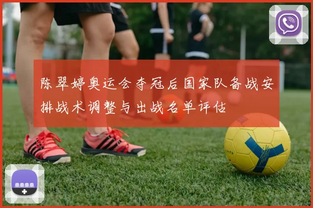 陈翠婷奥运会夺冠后国家队备战安排战术调整与出战名单评估