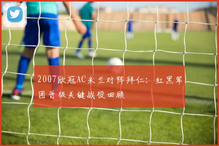 2007欧冠AC米兰对阵拜仁:红黑军团晋级关键战役回顾