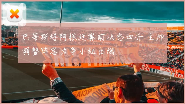 巴蒂斯塔阿根廷赛前状态回升 主帅调整阵容力争小组出线
